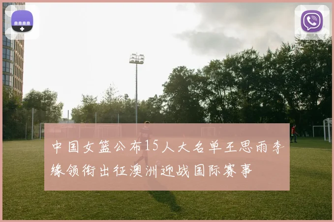中国女篮公布15人大名单王思雨李缘领衔出征澳洲迎战国际赛事