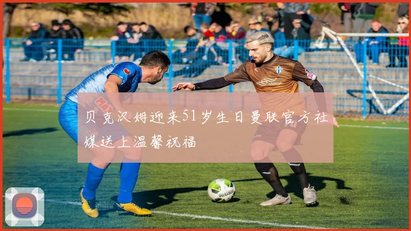 贝克汉姆迎来51岁生日曼联官方社媒送上温馨祝福