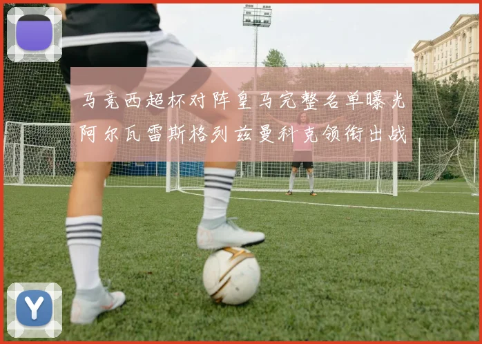 马竞西超杯对阵皇马完整名单曝光阿尔瓦雷斯格列兹曼科克领衔出战