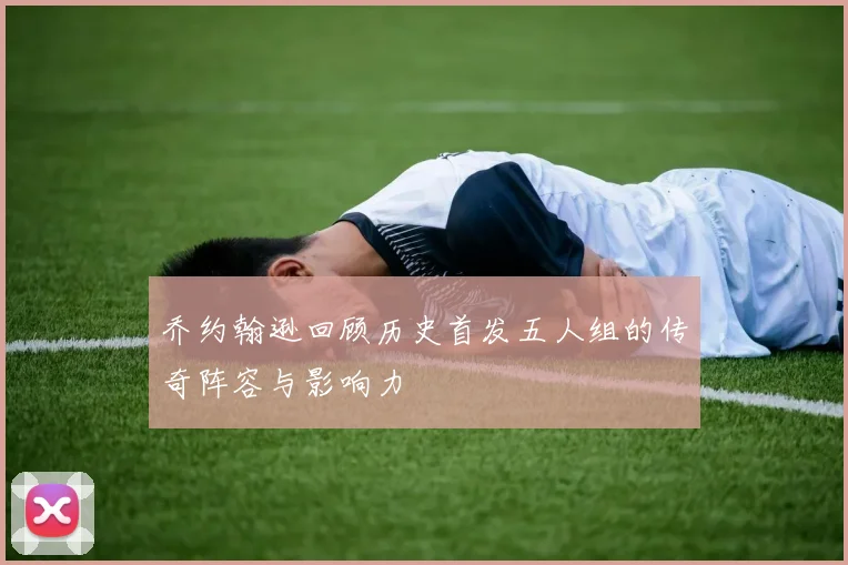 乔约翰逊回顾历史首发五人组的传奇阵容与影响力