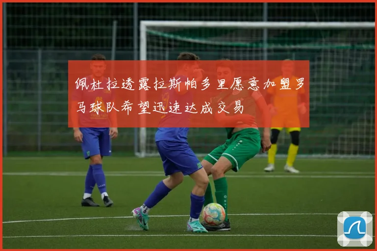 佩杜拉透露拉斯帕多里愿意加盟罗马球队希望迅速达成交易
