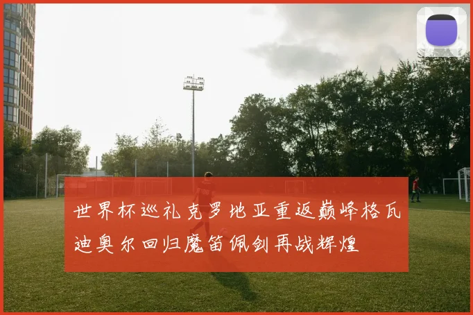 世界杯巡礼克罗地亚重返巅峰格瓦迪奥尔回归魔笛佩剑再战辉煌