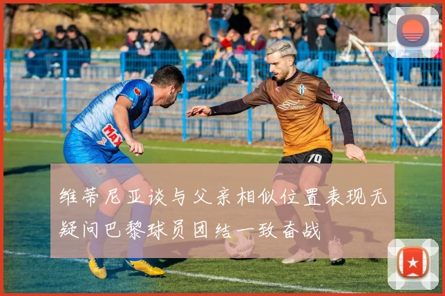 维蒂尼亚谈与父亲相似位置表现无疑问巴黎球员团结一致奋战