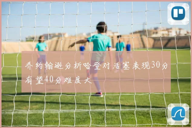 乔约翰逊分析哈登对活塞表现30分有望40分难度大