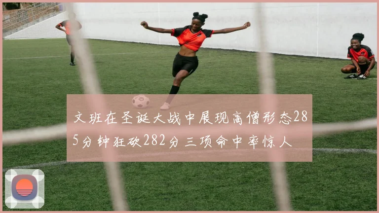 文班在圣诞大战中展现高僧形态285分钟狂砍282分三项命中率惊人