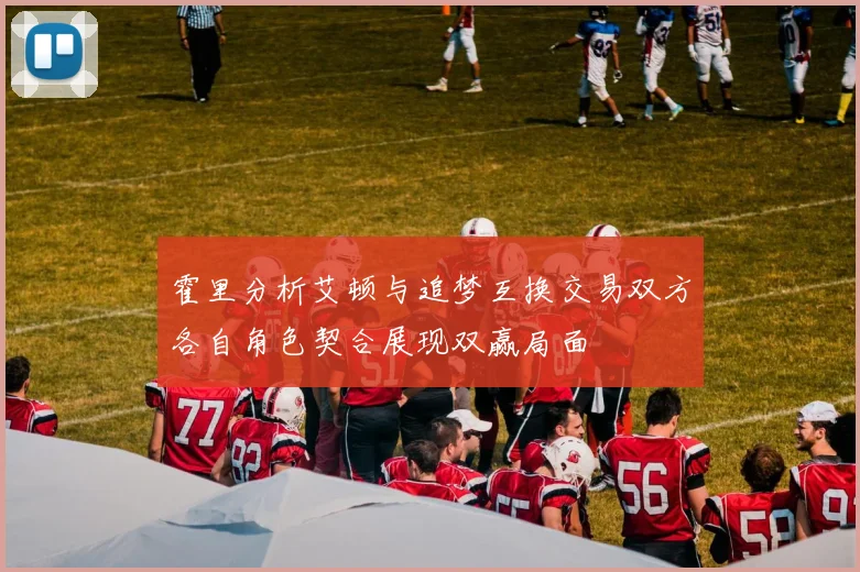 霍里分析艾顿与追梦互换交易双方各自角色契合展现双赢局面
