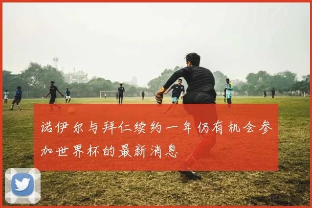诺伊尔与拜仁续约一年仍有机会参加世界杯的最新消息