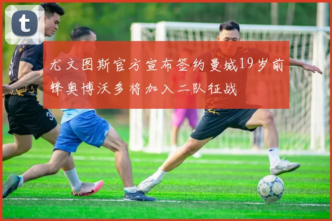 尤文图斯官方宣布签约曼城19岁前锋奥博沃多将加入二队征战