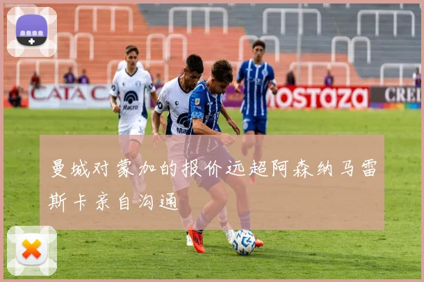 曼城对蒙加的报价远超阿森纳马雷斯卡亲自沟通