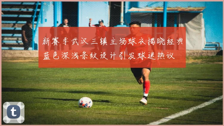 新赛季武汉三镇主场球衣揭晓经典蓝色深浅条纹设计引发球迷热议