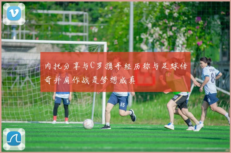 内托分享与C罗携手经历称与足球传奇并肩作战是梦想成真