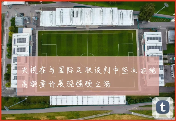 央视在与国际足联谈判中坚决拒绝高额要价展现强硬立场