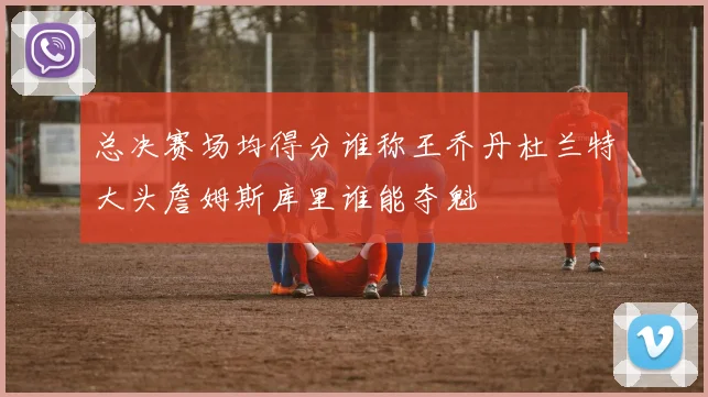 总决赛场均得分谁称王乔丹杜兰特大头詹姆斯库里谁能夺魁