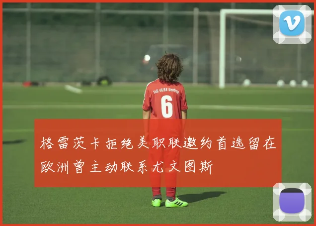 格雷茨卡拒绝美职联邀约首选留在欧洲曾主动联系尤文图斯