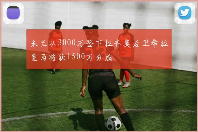 米兰以3000万签下拉齐奥后卫希拉皇马将获1500万分成