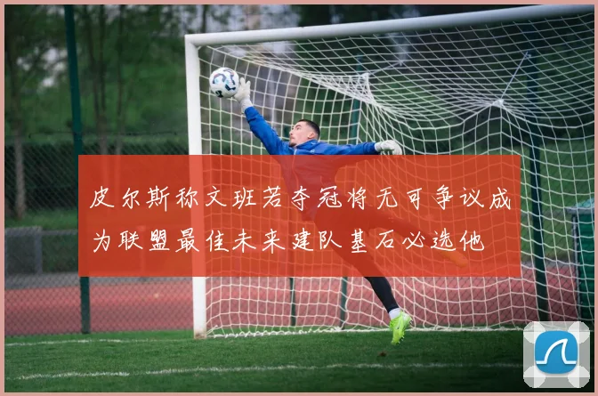 皮尔斯称文班若夺冠将无可争议成为联盟最佳未来建队基石必选他