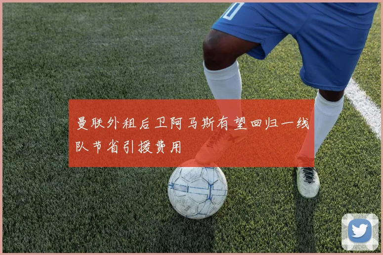 曼联外租后卫阿马斯有望回归一线队节省引援费用