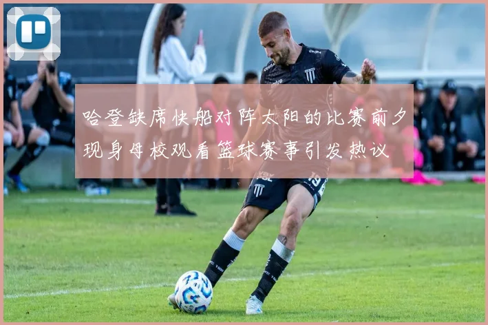 哈登缺席快船对阵太阳的比赛前夕现身母校观看篮球赛事引发热议