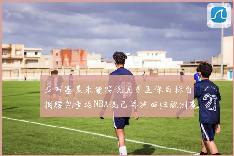 亚布塞莱未能实现五季医保目标自掏腰包重返NBA现已再次回归欧洲赛场