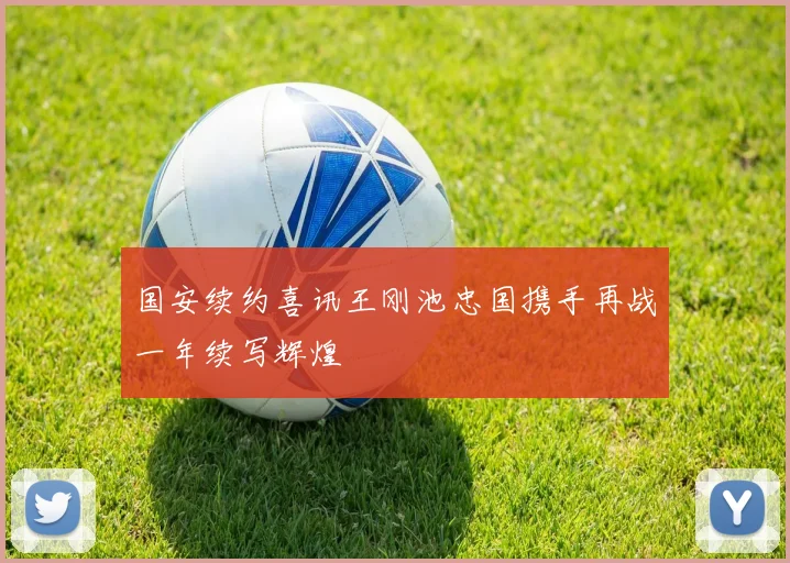 国安续约喜讯王刚池忠国携手再战一年续写辉煌