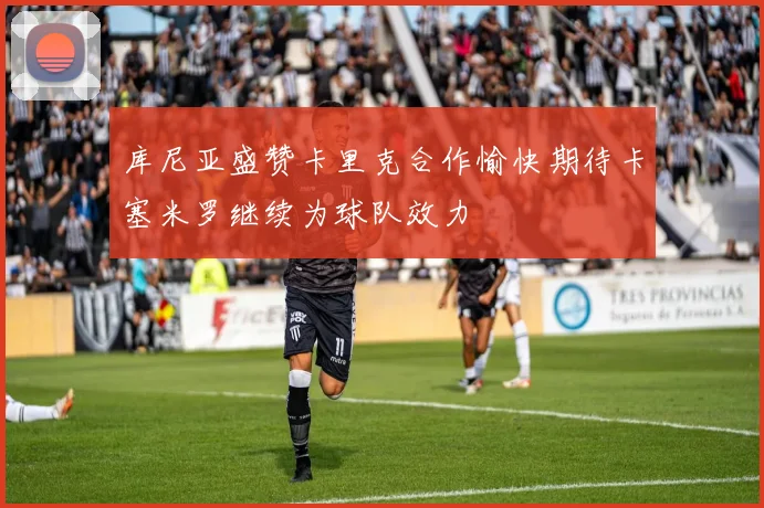 库尼亚盛赞卡里克合作愉快期待卡塞米罗继续为球队效力