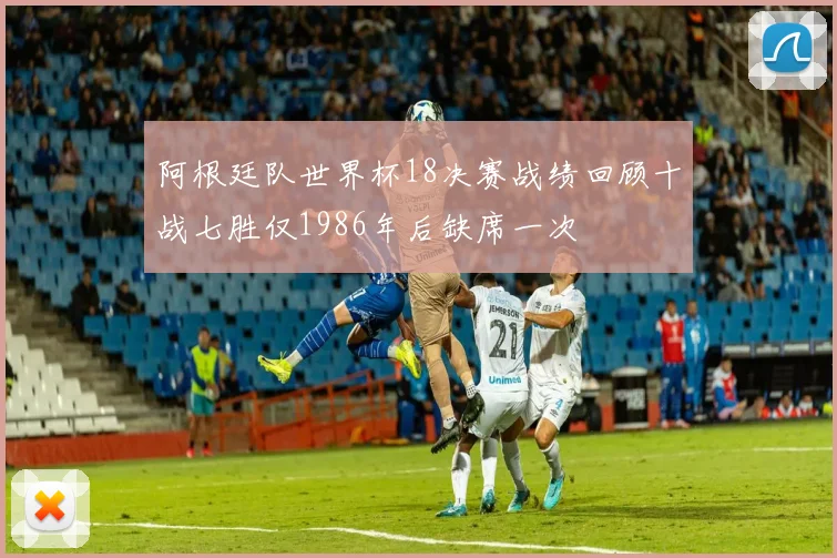 阿根廷队世界杯18决赛战绩回顾十战七胜仅1986年后缺席一次