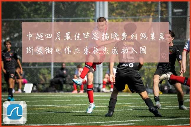 中超四月最佳阵容揭晓费利佩基莱斯领衔毛伟杰朱辰杰成功入围