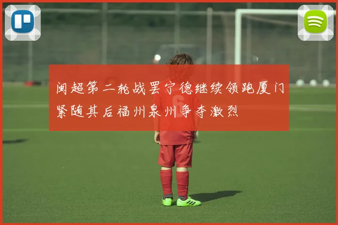 闽超第二轮战罢宁德继续领跑厦门紧随其后福州泉州争夺激烈