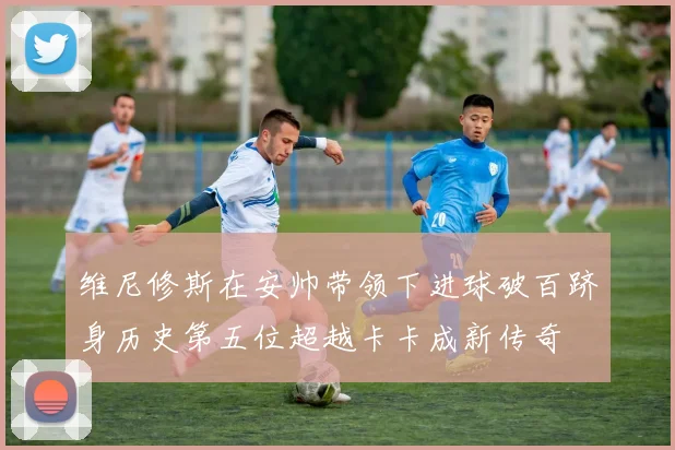维尼修斯在安帅带领下进球破百跻身历史第五位超越卡卡成新传奇