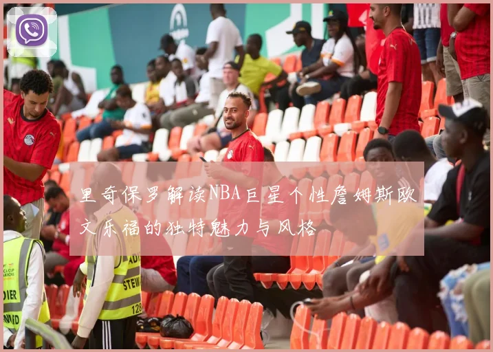 里奇保罗解读NBA巨星个性詹姆斯欧文乐福的独特魅力与风格